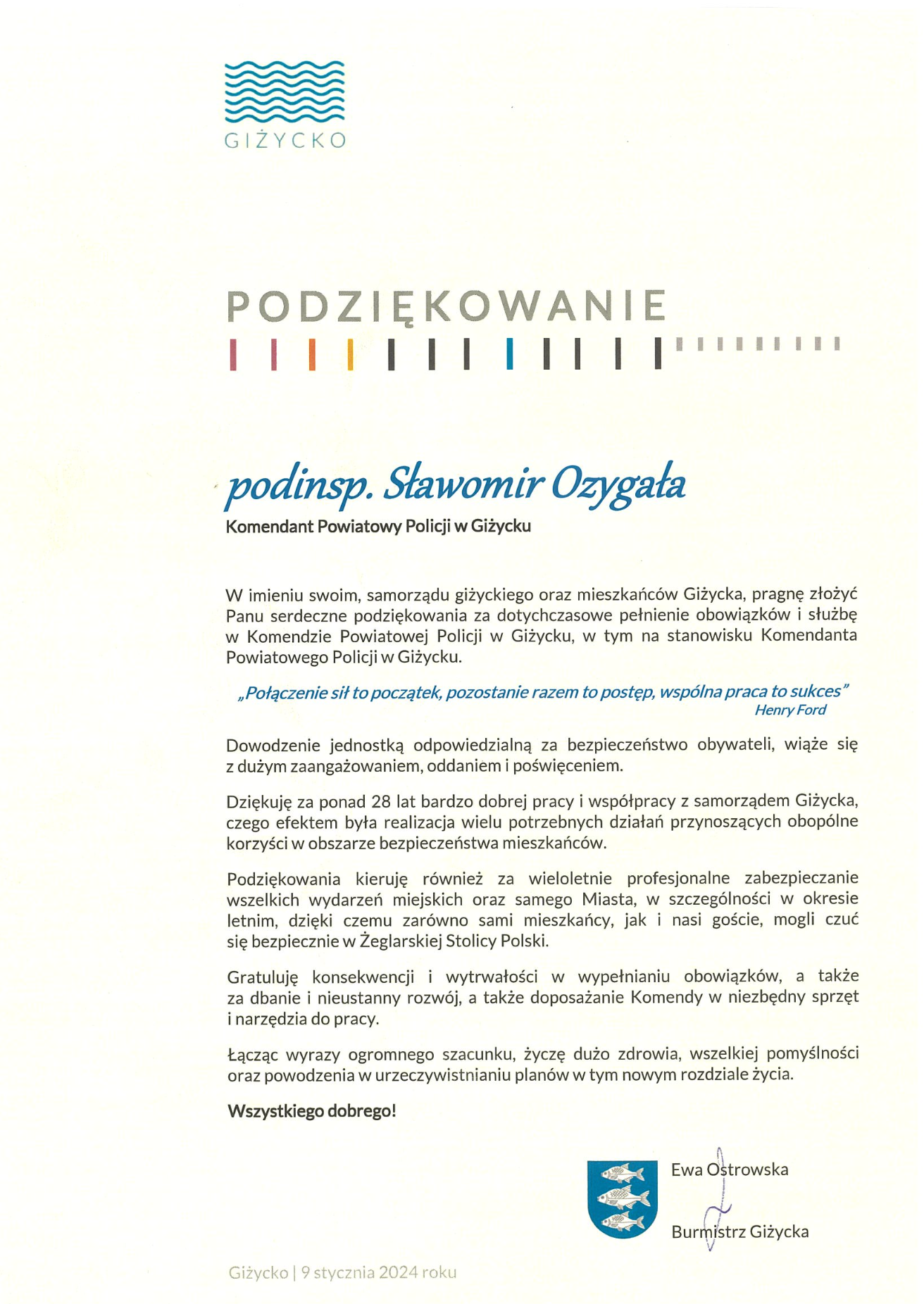  	 	P O D Z I Ę K O W A N I E 	    podinsp. Sławomir Ozygała Komendant Powiatowy Policji w Giżycku  W imieniu swoim, samorządu giżyckiego oraz mieszkańców Giżycka, pragnę złożyć Panu serdeczne podziękowania za dotychczasowe pełnienie obowiązków i służbę  w Komendzie Powiatowej Policji w Giżycku, w tym na stanowisku Komendanta Powiatowego Policji w Giżycku.  „Połączenie sił to początek, pozostanie razem to postęp, wspólna praca to sukces” 										         Henry Ford  Dowodzenie jednostką odpowiedzialną za bezpieczeństwo obywateli, wiąże się  z dużym zaangażowaniem, oddaniem i poświęceniem.   Dziękuję za ponad 28 lat bardzo dobrej pracy i współpracy z samorządem Giżycka, czego efektem była realizacja wielu potrzebnych działań przynoszących obopólne korzyści w obszarze bezpieczeństwa mieszkańców.  Podziękowania kieruję również za wieloletnie profesjonalne zabezpieczanie wszelkich wydarzeń miejskich oraz samego Miasta, w szczególności w okresie letnim, dzięki czemu zarówno sami mieszkańcy, jak i nasi goście, mogli czuć  się bezpiecznie w Żeglarskiej Stolicy Polski.  Gratuluję konsekwencji i wytrwałości w wypełnianiu obowiązków, a także  za dbanie i nieustanny rozwój, a także doposażanie Komendy w niezbędny sprzęt  i narzędzia do pracy.   Łącząc wyrazy ogromnego szacunku, życzę dużo zdrowia, wszelkiej pomyślności oraz powodzenia w urzeczywistnianiu planów w tym nowym rozdziale życia.   Wszystkiego dobrego!            		Ewa Ostrowska         				   	Burmistrz Giżycka       			Giżycko | 9 stycznia 2024 roku 